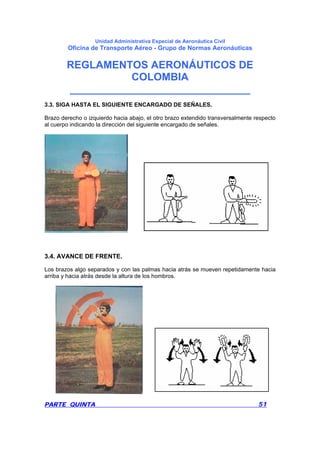 Unidad Administrativa Especial de Aeronáutica Civil
Oficina de Transporte Aéreo - Grupo de Normas Aeronáuticas
REGLAMENTOS AERONÁUTICOS DE
COLOMBIA
_______________________________
PARTE QUINTA 51
3.3. SIGA HASTA EL SIGUIENTE ENCARGADO DE SEÑALES.
Brazo derecho o izquierdo hacia abajo, el otro brazo extendido transversalmente respecto
al cuerpo indicando la dirección del siguiente encargado de señales.
3.4. AVANCE DE FRENTE.
Los brazos algo separados y con las palmas hacia atrás se mueven repetidamente hacia
arriba y hacia atrás desde la altura de los hombros.
 