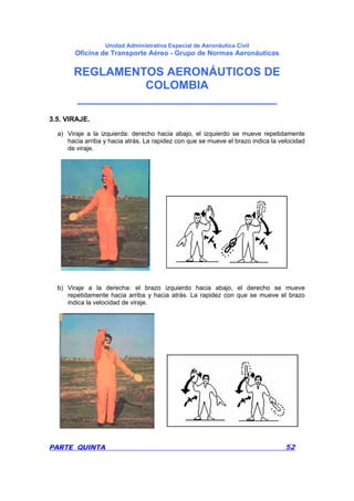 Unidad Administrativa Especial de Aeronáutica Civil
Oficina de Transporte Aéreo - Grupo de Normas Aeronáuticas
REGLAMENTOS AERONÁUTICOS DE
COLOMBIA
_______________________________
PARTE QUINTA 52
3.5. VIRAJE.
a) Viraje a la izquierda: derecho hacia abajo, el izquierdo se mueve repetidamente
hacia arriba y hacia atrás. La rapidez con que se mueve el brazo indica la velocidad
de viraje.
b) Viraje a la derecha: el brazo izquierdo hacia abajo, el derecho se mueve
repetidamente hacia arriba y hacia atrás. La rapidez con que se mueve el brazo
indica la velocidad de viraje.
 