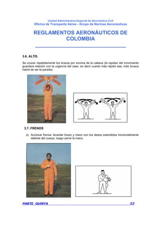 Unidad Administrativa Especial de Aeronáutica Civil
Oficina de Transporte Aéreo - Grupo de Normas Aeronáuticas
REGLAMENTOS AERONÁUTICOS DE
COLOMBIA
_______________________________
PARTE QUINTA 53
3.6. ALTO.
Se cruzan repetidamente los brazos por encima de la cabeza (la rapidez del movimiento
guardara relación con la urgencia del caso, es decir cuanto más rápido sea, más brusca
habrá de ser la parada).
3.7. FRENOS
a) Accionar frenos: levantar brazo y mano con los dedos extendidos horizontalmente
delante del cuerpo, luego cerrar la mano.
 