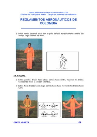 Unidad Administrativa Especial de Aeronáutica Civil
Oficina de Transporte Aéreo - Grupo de Normas Aeronáuticas
REGLAMENTOS AERONÁUTICOS DE
COLOMBIA
_______________________________
PARTE QUINTA 54
b) Soltar frenos: Levantar brazo con el puño cerrado horizontalmente delante del
cuerpo, luego extender los dedos.
3.8. CALZOS.
a) Calzos puestos: Brazos hacia abajo, palmas hacia dentro, moviendo los brazos
hacia dentro desde la posición extendida.
b) Calzos fuera: Brazos hacia abajo, palmas hacia fuera moviendo los brazos hacia
fuera.
 