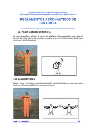 Unidad Administrativa Especial de Aeronáutica Civil
Oficina de Transporte Aéreo - Grupo de Normas Aeronáuticas
REGLAMENTOS AERONÁUTICOS DE
COLOMBIA
_______________________________
PARTE QUINTA 55
3.9. PONER MOTORES EN MARCHA.
La mano izquierda en alto con el número apropiado de dedos extendidos, para indicar el
número del motor que ha de ponerse en marcha, y con movimiento circular de la mano
derecha al nivel de la cabeza.
3.10. PARAR MOTORES
Brazo y mano horizontales, mano frente al cuello, palma hacia bajo. La mano se mueve
hacia los lados mientras el brazo permanece doblado.
 