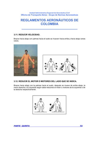 Unidad Administrativa Especial de Aeronáutica Civil
Oficina de Transporte Aéreo - Grupo de Normas Aeronáuticas
REGLAMENTOS AERONÁUTICOS DE
COLOMBIA
_______________________________
PARTE QUINTA 56
3.11. REDUCIR VELOCIDAD.
Brazos hacia abajo con palmas hacia el suelo se mueven hacia arriba y hacia abajo varias
veces.
3.12. REDUCIR EL MOTOR O MOTORES DEL LADO QUE SE INDICA.
Brazos hacia abajo con la palmas hacia el suelo, después se mueve de arriba abajo, la
mano derecha o la izquierda según deba reducirse el motor o motores de la izquierda o de
la derecha respectivamente.
 