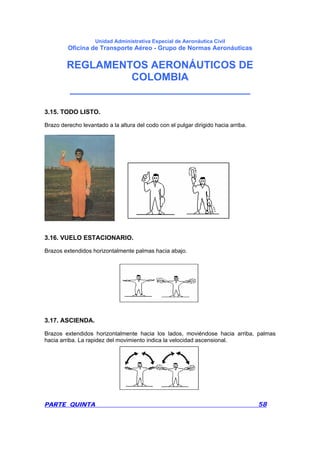 Unidad Administrativa Especial de Aeronáutica Civil
Oficina de Transporte Aéreo - Grupo de Normas Aeronáuticas
REGLAMENTOS AERONÁUTICOS DE
COLOMBIA
_______________________________
PARTE QUINTA 58
3.15. TODO LISTO.
Brazo derecho levantado a la altura del codo con el pulgar dirigido hacia arriba.
3.16. VUELO ESTACIONARIO.
Brazos extendidos horizontalmente palmas hacia abajo.
3.17. ASCIENDA.
Brazos extendidos horizontalmente hacia los lados, moviéndose hacia arriba, palmas
hacia arriba. La rapidez del movimiento indica la velocidad ascensional.
 