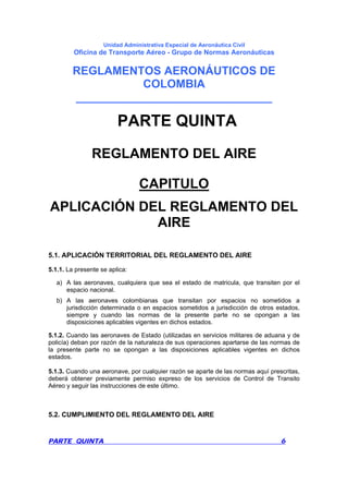 Unidad Administrativa Especial de Aeronáutica Civil
Oficina de Transporte Aéreo - Grupo de Normas Aeronáuticas
REGLAMENTOS AERONÁUTICOS DE
COLOMBIA
_______________________________
PARTE QUINTA 6
PARTE QUINTA
REGLAMENTO DEL AIRE
CAPITULO
APLICACIÓN DEL REGLAMENTO DEL
AIRE
5.1. APLICACIÓN TERRITORIAL DEL REGLAMENTO DEL AIRE
5.1.1. La presente se aplica:
a) A las aeronaves, cualquiera que sea el estado de matricula, que transiten por el
espacio nacional.
b) A las aeronaves colombianas que transitan por espacios no sometidos a
jurisdicción determinada o en espacios sometidos a jurisdicción de otros estados,
siempre y cuando las normas de la presente parte no se opongan a las
disposiciones aplicables vigentes en dichos estados.
5.1.2. Cuando las aeronaves de Estado (utilizadas en servicios militares de aduana y de
policía) deban por razón de la naturaleza de sus operaciones apartarse de las normas de
la presente parte no se opongan a las disposiciones aplicables vigentes en dichos
estados.
5.1.3. Cuando una aeronave, por cualquier razón se aparte de las normas aquí prescritas,
deberá obtener previamente permiso expreso de los servicios de Control de Transito
Aéreo y seguir las instrucciones de este último.
5.2. CUMPLIMIENTO DEL REGLAMENTO DEL AIRE
 