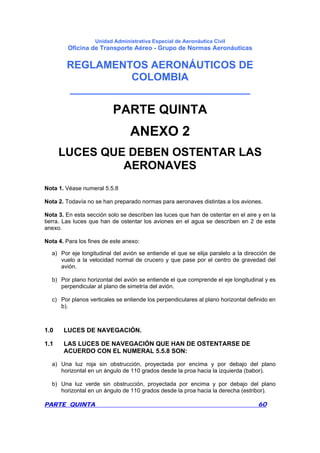 Unidad Administrativa Especial de Aeronáutica Civil
Oficina de Transporte Aéreo - Grupo de Normas Aeronáuticas
REGLAMENTOS AERONÁUTICOS DE
COLOMBIA
_______________________________
PARTE QUINTA 60
PARTE QUINTA
ANEXO 2
LUCES QUE DEBEN OSTENTAR LAS
AERONAVES
Nota 1. Véase numeral 5.5.8
Nota 2. Todavía no se han preparado normas para aeronaves distintas a los aviones.
Nota 3. En esta sección solo se describen las luces que han de ostentar en el aire y en la
tierra. Las luces que han de ostentar los aviones en el agua se describen en 2 de este
anexo.
Nota 4. Para los fines de este anexo:
a) Por eje longitudinal del avión se entiende el que se elija paralelo a la dirección de
vuelo a la velocidad normal de crucero y que pase por el centro de gravedad del
avión.
b) Por plano horizontal del avión se entiende el que comprende el eje longitudinal y es
perpendicular al plano de simetría del avión.
c) Por planos verticales se entiende los perpendiculares al plano horizontal definido en
b).
1.0 LUCES DE NAVEGACIÓN.
1.1 LAS LUCES DE NAVEGACIÓN QUE HAN DE OSTENTARSE DE
ACUERDO CON EL NUMERAL 5.5.8 SON:
a) Una luz roja sin obstrucción, proyectada por encima y por debajo del plano
horizontal en un ángulo de 110 grados desde la proa hacia la izquierda (babor).
b) Una luz verde sin obstrucción, proyectada por encima y por debajo del plano
horizontal en un ángulo de 110 grados desde la proa hacia la derecha (estribor).
 