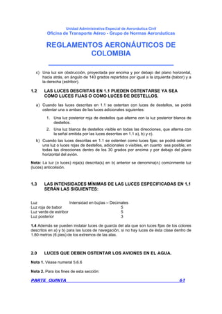 Unidad Administrativa Especial de Aeronáutica Civil
Oficina de Transporte Aéreo - Grupo de Normas Aeronáuticas
REGLAMENTOS AERONÁUTICOS DE
COLOMBIA
_______________________________
PARTE QUINTA 61
c) Una luz sin obstrucción, proyectada por encima y por debajo del plano horizontal,
hacia atrás, en ángulo de 140 grados repartidos por igual a la izquierda (babor) y a
la derecha (estribor).
1.2 LAS LUCES DESCRITAS EN 1.1 PUEDEN OSTENTARSE YA SEA
COMO LUCES FIJAS O COMO LUCES DE DESTELLOS.
a) Cuando las luces descritas en 1.1 se ostentan con luces de destellos, se podrá
ostentar una o ambas de las luces adicionales siguientes:
1. Una luz posterior roja de destellos que alterne con la luz posterior blanca de
destellos.
2. Una luz blanca de destellos visible en todas las direcciones, que alterna con
la señal emitida por las luces descritas en 1.1 a), b) y c).
b) Cuando las luces descritas en 1.1 se ostenten como luces fijas; se podrá ostentar
una luz o luces rojas de destellos, adicionales o visibles, en cuanto sea posible, en
todas las direcciones dentro de los 30 grados por encima y por debajo del plano
horizontal del avión.
Nota: La luz (o luces) roja(s) descrita(s) en b) anterior se denomina(n) comúnmente luz
(luces) anticolisión.
1.3 LAS INTENSIDADES MÍNIMAS DE LAS LUCES ESPECIFICADAS EN 1.1
SERÁN LAS SIGUIENTES:
Luz Intensidad en bujías – Decimales
Luz roja de babor 5
Luz verde de estribor 5
Luz posterior 3
1.4 Además se pueden instalar luces de guarda del ala que son luces fijas de los colores
descritos en a) y b) para las luces de navegación, si no hay luces de ésta clase dentro de
1.80 metros (6 pies) de los extremos de las alas.
2.0 LUCES QUE DEBEN OSTENTAR LOS AVIONES EN EL AGUA.
Nota 1. Véase numeral 5.6.6
Nota 2. Para los fines de esta sección:
 