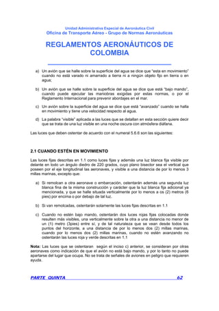 Unidad Administrativa Especial de Aeronáutica Civil
Oficina de Transporte Aéreo - Grupo de Normas Aeronáuticas
REGLAMENTOS AERONÁUTICOS DE
COLOMBIA
_______________________________
PARTE QUINTA 62
a) Un avión que se halle sobre la superficie del agua se dice que “esta en movimiento”
cuando no está varado ni amarrado a tierra ni a ningún objeto fijo en tierra o en
agua;
b) Un avión que se halle sobre la superficie del agua se dice que está “bajo mando”,
cuando puede ejecutar las maniobras exigidas por estas normas, o por el
Reglamento Internacional para prevenir abordajes en el mar.
c) Un avión sobre la superficie del agua se dice que está “avanzado” cuando se halla
en movimiento y tiene una velocidad respecto al agua.
d) La palabra “visible” aplicada a las luces que se detallan en esta sección quiere decir
que se trata de una luz visible en una noche oscura con atmósfera diáfana.
Las luces que deben ostentar de acuerdo con el numeral 5.6.6 son las siguientes:
2.1 CUANDO ESTÉN EN MOVIMIENTO
Las luces fijas descritas en 1.1 como luces fijas y además una luz blanca fija visible por
delante en todo un ángulo diedro de 220 grados, cuyo plano bisector sea el vertical que
poseen por el eje longitudinal las aeronaves, y visible a una distancia de por lo menos 3
millas marinas, excepto que:
a) Si remolcan a otra aeronave o embarcación, ostentarán además una segunda luz
blanca fina de la misma construcción y carácter que la luz blanca fija adicional ya
mencionada, y que se halle situada verticalmente por lo menos a os (2) metros (6
pies) por encima o por debajo de tal luz.
b) Si van remolcadas, ostentarán solamente las luces fijas descritas en 1.1
c) Cuando no estén bajo mando, ostentarán dos luces rojas fijas colocadas donde
resulten más visibles, una verticalmente sobre la otra a una distancia no menor de
un (1) metro (3pies) entre sí, y de tal naturaleza que se vean desde todos los
puntos del horizonte, a una distancia de por lo menos dos (2) millas marinas,
cuando por lo menos dos (2) millas marinas, cuando no estén avanzando no
ostentarán las luces roja y verde descritas en 1.1
Nota: Las luces que se ostentaran según el inciso c) anterior, se consideran por otras
aeronaves como indicación de que el avión no está bajo mando, y por lo tanto no puede
apartarse del lugar que ocupa. No se trata de señales de aviones en peligro que requieren
ayuda.
 