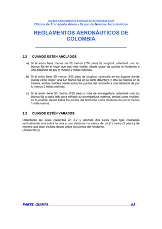 Unidad Administrativa Especial de Aeronáutica Civil
Oficina de Transporte Aéreo - Grupo de Normas Aeronáuticas
REGLAMENTOS AERONÁUTICOS DE
COLOMBIA
_______________________________
PARTE QUINTA 63
2.2 CUANDO ESTÉN ANCLADOS
a) Si el avión tiene menos de 50 metros (150 pies) de longitud, ostentará una luz
blanca fija en el lugar que sea más visible, desde todos los puntos el horizonte a
una distancia de por lo menos 2 millas marinas.
b) Si el avión tiene 50 metros (150 pies) de longitud, ostentará en los lugares donde
pueda verse mejor, una luz blanca fija en la parte delantera y otra luz blanca en la
trasera, ambas visibles desde todos los puntos del horizonte a una distancia de por
lo menos 3 millas marinas.
c) Si el avión tiene 50 metros (150 pies) o más de envergadura, ostentará una luz
blanca fija a cada lado para señalar su envergadura máxima, ambas luces visibles,
en lo posible, desde todos los puntos del horizonte a una distancia de por lo menos
1 milla marina.
2.3 CUANDO ESTÉN VARADOS
Ostentarán las luces prescritas en 2.2 y además dos luces rojas fijas colocadas
verticalmente una sobre la otra a una distancia no menor de un (1) metro (3 pies) y de
manera que sean visibles desde todos los puntos del horizonte.
(Anexo No.3)
 
