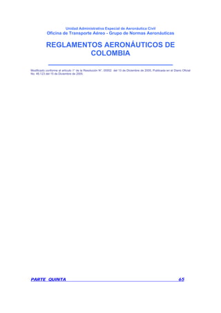 Unidad Administrativa Especial de Aeronáutica Civil
Oficina de Transporte Aéreo - Grupo de Normas Aeronáuticas
REGLAMENTOS AERONÁUTICOS DE
COLOMBIA
_______________________________
PARTE QUINTA 65
Modificado conforme al artículo 1° de la Resolución N°. 05502 del 13 de Diciembre de 2005, Publicada en el Diario Oficial
No. 46.123 del 15 de Diciembre de 2005.
 