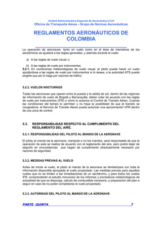 Unidad Administrativa Especial de Aeronáutica Civil
Oficina de Transporte Aéreo - Grupo de Normas Aeronáuticas
REGLAMENTOS AERONÁUTICOS DE
COLOMBIA
_______________________________
PARTE QUINTA 7
La operación de aeronaves, tanto en vuelo como en el área de maniobras de los
aeródromos se ajustará a las reglas generales, y además durante el vuelo:
a) A las reglas de vuelo visual, o
b) A las reglas de vuelo por instrumentos.
5.2.1. En condiciones meteorológicas de vuelo visual, el piloto puede hacer un vuelo
ajustándose a las reglas de vuelo por instrumentos si lo desea, o la autoridad ATS puede
exigirle que así lo haga por razones de tráfico.
5.2.2. VUELOS NOCTURNOS
Todas las aeronaves que operen entre la puesta y la salida de sol, dentro de las regiones
de información de vuelo de Bogotá y Barranquilla, deben volar de acuerdo con las reglas
de vuelo por instrumentos (IFR) o como lo autorice el Control de Transito Aéreo. Cuando
las condiciones del tiempo lo permitan y no haya la posibilidad de que el transito se
congestione, el Servicio de Transito Aéreo pueda autorizar una aproximación VFR dentro
de una zona de control.
5.3. RESPONSABILIDAD RESPECTO AL CUMPLIMIENTO DEL
REGLAMENTO DEL AIRE.
5.3.1. RESPONSABILIDAD DEL PILOTO AL MANDO DE LA AERONAVE
El piloto al mando de la aeronave, manipule o no los mandos, será responsable de que la
operación de esta se realice de acuerdo con el reglamento del aire, pero podrá dejar de
seguirlo en circunstancias que hagan tal cumplimiento absolutamente necesario por
razones de seguridad.
5.3.2. MEDIDAS PREVIAS AL VUELO
Antes de iniciar el vuelo, el piloto al mando de la aeronave se familiarizara con toda la
información disponible apropiada al vuelo proyectado. Las medidas previas para aquellos
vuelos que no se limiten a las inmediaciones de un aeródromo, y para todos los vuelos
IFR, comprenderán el estudio minucioso de los informes y pronósticos meteorológicos de
actualidad de que se disponga, calculo de combustible necesario, y preparación del plan a
seguir en caso de no poder completarse el vuelo proyectado.
5.3.3. AUTORIDAD DEL PILOTO AL MANDO DE LA AERONAVE
 