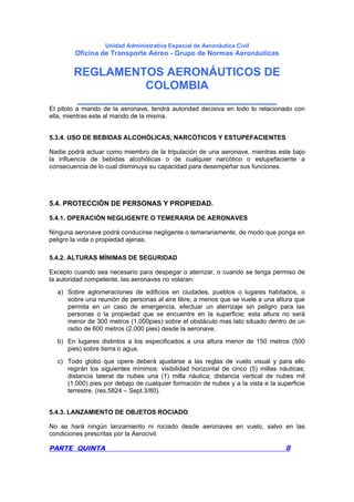 Unidad Administrativa Especial de Aeronáutica Civil
Oficina de Transporte Aéreo - Grupo de Normas Aeronáuticas
REGLAMENTOS AERONÁUTICOS DE
COLOMBIA
_______________________________
PARTE QUINTA 8
El piloto a mando de la aeronave, tendrá autoridad decisiva en todo lo relacionado con
ella, mientras este al mando de la misma.
5.3.4. USO DE BEBIDAS ALCOHÓLICAS, NARCÓTICOS Y ESTUPEFACIENTES
Nadie podrá actuar como miembro de la tripulación de una aeronave, mientras este bajo
la influencia de bebidas alcohólicas o de cualquier narcótico o estupefaciente a
consecuencia de lo cual disminuya su capacidad para desempeñar sus funciones.
5.4. PROTECCIÓN DE PERSONAS Y PROPIEDAD.
5.4.1. OPERACIÓN NEGLIGENTE O TEMERARIA DE AERONAVES
Ninguna aeronave podrá conducirse negligente o temerariamente, de modo que ponga en
peligro la vida o propiedad ajenas.
5.4.2. ALTURAS MÍNIMAS DE SEGURIDAD
Excepto cuando sea necesario para despegar o aterrizar, o cuando se tenga permiso de
la autoridad competente, las aeronaves no volaran:
a) Sobre aglomeraciones de edificios en ciudades, pueblos o lugares habitados, o
sobre una reunión de personas al aire libre, a menos que se vuele a una altura que
permita en un caso de emergencia, efectuar un aterrizaje sin peligro para las
personas o la propiedad que se encuentre en la superficie; esta altura no será
menor de 300 metros (1.000pies) sobre el obstáculo mas lato situado dentro de un
radio de 600 metros (2.000 pies) desde la aeronave.
b) En lugares distintos a los especificados a una altura menor de 150 metros (500
pies) sobre tierra o agua.
c) Todo globo que opere deberá ajustarse a las reglas de vuelo visual y para ello
regirán los siguientes mínimos: visibilidad horizontal de cinco (5) millas náuticas;
distancia lateral de nubes una (1) milla náutica; distancia vertical de nubes mil
(1.000) pies por debajo de cualquier formación de nubes y a la vista e la superficie
terrestre. (res.5824 – Sept.3/80).
5.4.3. LANZAMIENTO DE OBJETOS ROCIADO
No se hará ningún lanzamiento ni rociado desde aeronaves en vuelo, salvo en las
condiciones prescritas por la Aerocivil.
 