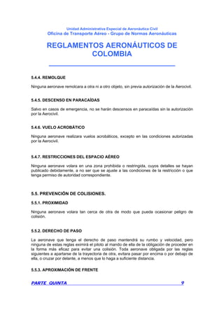 Unidad Administrativa Especial de Aeronáutica Civil
Oficina de Transporte Aéreo - Grupo de Normas Aeronáuticas
REGLAMENTOS AERONÁUTICOS DE
COLOMBIA
_______________________________
PARTE QUINTA 9
5.4.4. REMOLQUE
Ninguna aeronave remolcara a otra ni a otro objeto, sin previa autorización de la Aerocivil.
5.4.5. DESCENSO EN PARACAÍDAS
Salvo en casos de emergencia, no se harán descensos en paracaídas sin la autorización
por la Aerocivil.
5.4.6. VUELO ACROBÁTICO
Ninguna aeronave realizara vuelos acrobáticos, excepto en las condiciones autorizadas
por la Aerocivil.
5.4.7. RESTRICCIONES DEL ESPACIO AÉREO
Ninguna aeronave volara en una zona prohibida o restringida, cuyos detalles se hayan
publicado debidamente, a no ser que se ajuste a las condiciones de la restricción o que
tenga permiso de autoridad correspondiente.
5.5. PREVENCIÓN DE COLISIONES.
5.5.1. PROXIMIDAD
Ninguna aeronave volara tan cerca de otra de modo que pueda ocasionar peligro de
colisión.
5.5.2. DERECHO DE PASO
La aeronave que tenga el derecho de paso mantendrá su rumbo y velocidad, pero
ninguna de estas reglas eximirá el piloto al mando de ella de la obligación de proceder en
la forma más eficaz para evitar una colisión. Toda aeronave obligada por las reglas
siguientes a apartarse de la trayectoria de otra, evitara pasar por encima o por debajo de
ella, o cruzar por delante, a menos que lo haga a suficiente distancia.
5.5.3. APROXIMACIÓN DE FRENTE
 