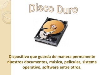 Dispositivo que guarda de manera permanente
nuestros documentos, música, películas, sistema
operativo, software entre otros.