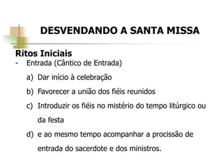 DESVENDANDO A SANTA MISSA
Ritos Iniciais
- Entrada (Cântico de Entrada)
a) Dar início à celebração
b) Favorecer a união dos fiéis reunidos
c) Introduzir os fiéis no mistério do tempo litúrgico ou
da festa
d) e ao mesmo tempo acompanhar a procissão de
entrada do sacerdote e dos ministros.
 