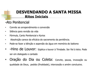 DESVENDANDO A SANTA MISSA
Ritos Iniciais
-Ato Penitencial
• Convite ao arrependimento e conversão
• Silêncio para revisão da vida
• Fórmula, Canto Penitencial e Kyrios
• Absolvição carece da eficácia do sacramento da penitência.
• Pode-se fazer a bênção e aspersão da água em memória do batismo
• -Hino de Louvor: Súplica e louvor à Trindade. Ser fiel à letra. Pode
ser em dialogado e cantado
• Oração do Dia ou Coleta: Convite, pausa, invocação ou
qualidade de Deus, pedido (finalidade), intercessão e amém conclusivo.
 