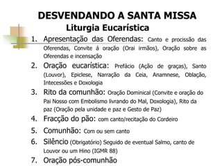 DESVENDANDO A SANTA MISSA
Liturgia Eucarística
1. Apresentação das Oferendas: Canto e procissão das
Oferendas, Convite á oração (Orai irmãos), Oração sobre as
Oferendas e incensação
2. Oração eucarística: Prefácio (Ação de graças), Santo
(Louvor), Epiclese, Narração da Ceia, Anamnese, Oblação,
Intecessões e Doxologia
3. Rito da comunhão: Oração Dominical (Convite e oração do
Pai Nosso com Embolismo livrando do Mal, Doxologia), Rito da
paz (Oração pela unidade e paz e Gesto de Paz)
4. Fracção do pão: com canto/recitação do Cordeiro
5. Comunhão: Com ou sem canto
6. Silêncio (Obrigatório) Seguido de eventual Salmo, canto de
Louvor ou um Hino (IGMR 88)
7. Oração pós-comunhão
 