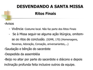 DESVENDANDO A SANTA MISSA
Ritos Finais
-Avisos
- Vivência: Costume local. Não faz parte dos Ritos Finais
- Se à Missa seguir-se alguma ação litúrgica, omitem-
se os ritos de conclusão. (IGMR, 170) (Homenagens,
Novenas, Adoração, Coroação, aniversariantes,...)
-Saudação e bênção do sacerdote
-Despedida da assembléia
-Beijo no altar por parte do sacerdote e diácono e depois
inclinação profunda feita inclusive outros da equipe.
 