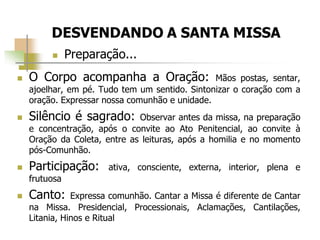  Preparação...
 O Corpo acompanha a Oração: Mãos postas, sentar,
ajoelhar, em pé. Tudo tem um sentido. Sintonizar o coração com a
oração. Expressar nossa comunhão e unidade.
 Silêncio é sagrado: Observar antes da missa, na preparação
e concentração, após o convite ao Ato Penitencial, ao convite à
Oração da Coleta, entre as leituras, após a homilia e no momento
pós-Comunhão.
 Participação: ativa, consciente, externa, interior, plena e
frutuosa
 Canto: Expressa comunhão. Cantar a Missa é diferente de Cantar
na Missa. Presidencial, Processionais, Aclamações, Cantilações,
Litania, Hinos e Ritual
 