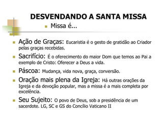  Ação de Graças: Eucaristia é o gesto de gratidão ao Criador
pelas graças recebidas.
 Sacrifício: É o oferecimento do maior Dom que temos ao Pai a
exemplo de Cristo: Oferecer a Deus a vida.
 Páscoa: Mudança, vida nova, graça, conversão.
 Oração mais plena da Igreja: Há outras orações da
Igreja e da devoção popular, mas a missa é a mais completa por
excelência.
 Seu Sujeito: O povo de Deus, sob a presidência de um
sacerdote. LG, SC e GS do Concílio Vaticano II
 Missa é...
 
