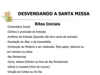 DESVENDANDO A SANTA MISSA
Ritos Iniciais
-Comentário Inicial
-Cântico e procissão de Entrada
-Antífona de Entrada (Quando não tem canto de entrada)
-Saudação do Altar e da Assembléia
-Intridução ao Mistério a ser celebrado. Pelo padre, diácono ou
um ministro ou leitor.
-Ato Penitencial
-Kyrie, eleison (Dentro ou fora do Ato Penitencial)
-Gloria in excelsis (Hino de Louvor)
-Oração da Coleta ou Do Dia
 