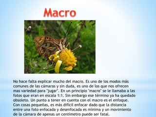 No hace falta explicar mucho del macro. Es uno de los modos más
comunes de las cámaras y sin duda, es uno de los que nos ofrecen
mas variedad para "jugar". En un principio "macro" se le llamaba a las
fotos que eran en escala 1:1. Sin embargo ese término ya ha quedado
obsoleto. Un punto a tener en cuenta con el macro es el enfoque.
Con cosas pequeñas, es más difícil enfocar dado que la distancia
entre una foto enfocada y desenfocada es mínima y un movimiento
de la cámara de apenas un centímetro puede ser fatal.
 