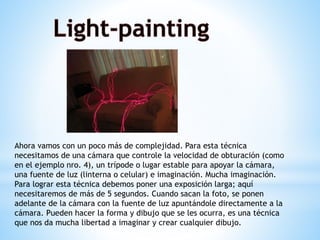 Ahora vamos con un poco más de complejidad. Para esta técnica
necesitamos de una cámara que controle la velocidad de obturación (como
en el ejemplo nro. 4), un trípode o lugar estable para apoyar la cámara,
una fuente de luz (linterna o celular) e imaginación. Mucha imaginación.
Para lograr esta técnica debemos poner una exposición larga; aquí
necesitaremos de más de 5 segundos. Cuando sacan la foto, se ponen
adelante de la cámara con la fuente de luz apuntándole directamente a la
cámara. Pueden hacer la forma y dibujo que se les ocurra, es una técnica
que nos da mucha libertad a imaginar y crear cualquier dibujo.
 