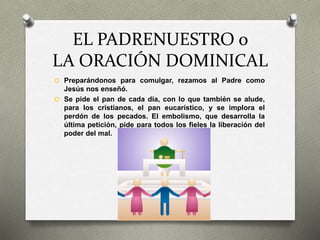 EL PADRENUESTRO o
LA ORACIÓN DOMINICAL
O Preparándonos para comulgar, rezamos al Padre como
Jesús nos enseñó.
O Se pide el pan de cada día, con lo que también se alude,
para los cristianos, el pan eucarístico, y se implora el
perdón de los pecados. El embolismo, que desarrolla la
última petición, pide para todos los fieles la liberación del
poder del mal.
 