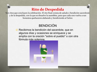 Rito de Despedida
Son ritos que concluyen la celebración. El rito final consta de saludo y bendición sacerdotal,
y de la despedida, con la que se disuelve la asamblea, para que cada uno vuelva a sus
honestos quehaceres alabando y bendiciendo al Señor.
BENDICIÓN
O Recibimos la bendición del sacerdote, que en
algunos días y ocasiones se enriquece y se
amplía con la oración "sobre el pueblo" o con otra
fórmula más solemne.
 