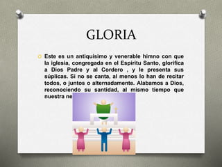 GLORIA
O Este es un antiquísimo y venerable himno con que
la iglesia, congregada en el Espíritu Santo, glorifica
a Dios Padre y al Cordero , y le presenta sus
súplicas. Si no se canta, al menos lo han de recitar
todos, o juntos o alternadamente. Alabamos a Dios,
reconociendo su santidad, al mismo tiempo que
nuestra necesidad de Él.
 