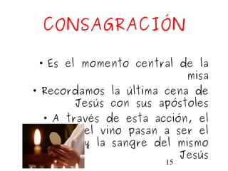 15
CONSAGRACIÓN
• Es el momento central de la
misa
• Recordamos la última cena de
Jesús con sus apóstoles
• A través de esta acción, el
pan y el vino pasan a ser el
cuerpo y la sangre del mismo
Jesús
 