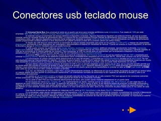 Conectores usb teclado mouse El  Universal Serial Bus  (bus universal en serie) es un puerto que sirve para conectar periféricos a una  computadora . Fue creado en  1996  por siete empresas:  IBM ,  Intel ,  Northern  Telecom ,  Compaq ,  Microsoft ,  Digital  Equipment   Corporation  y  NEC . El estándar incluye la transmisión de energía eléctrica al dispositivo conectado. Algunos dispositivos requieren una potencia mínima, así que se pueden conectar varios sin necesitar fuentes de alimentación extra. La mayoría de los concentradores incluyen fuentes de alimentación que brindan energía a los dispositivos conectados a ellos, pero algunos dispositivos consumen tanta energía que necesitan su propia  fuente de alimentación . Los concentradores con fuente de alimentación pueden proporcionarle corriente eléctrica a otros dispositivos sin quitarle corriente al resto de la conexión (dentro de ciertos límites). El diseño del USB tenía en mente eliminar la necesidad de adquirir tarjetas separadas para poner en los puertos  bus ISA  o  PCI , y mejorar las capacidades  plug - and -play  permitiendo a esos dispositivos ser conectados o desconectados al sistema sin necesidad de reiniciar. Cuando se conecta un nuevo dispositivo, el servidor lo enumera y agrega el  software  necesario para que pueda funcionar. El USB puede conectar los periféricos como  mouse ,  teclados ,  escáneres ,  cámaras digitales , teléfonos celulares, reproductores multimedia,  impresoras ,  discos duros  externos, tarjetas de sonido, sistemas de  adquisición de datos  y componentes de red. Para dispositivos multimedia como escáneres y cámaras digitales, el USB se ha convertido en el método estándar de conexión. Para impresoras, el USB ha crecido tanto en popularidad que ha empezado a desplazar a los puertos paralelos porque el USB hace sencillo el poder agregar más de una impresora a una  computadora personal . El conector  PS/2  o puerto PS/2 toma su nombre de la serie de ordenadores  IBM Personal  System /2  en que es creada por  IBM  en  1987 , y empleada para conectar  teclados  y  ratones . Muchos de los adelantos presentados fueron inmediatamente adoptados por el mercado del PC, siendo este conector uno de los primeros. La comunicación en ambos casos es serial (bidireccional en el caso del teclado), y controlada por  microcontroladores  situados en la  placa madre . No han sido diseñados para ser intercambiados en caliente, y el hecho de que al hacerlo no suela ocurrir nada es más debido a que los microcontroladores modernos son mucho más resistentes a cortocircuitos en sus líneas de entrada/salida. Pero no es buena idea tentar a la suerte, pues se puede  matar  fácilmente uno de ellos. Aunque idéntico eléctricamente al conector de teclado AT DIN 5 (con un sencillo adaptador puede usarse uno en otro), por su pequeño tamaño permite que en donde antes sólo entraba el conector de teclado lo hagan ahora el de teclado y  ratón , liberando además el puerto  RS-232  usado entonces mayoritariamente para los ratones, y que presentaba el inconveniente de compartir interrupciones con otro puerto serial (lo que imposibilitaba el conectar un ratón al  COM1  y un  modem  al  COM3 , pues cada vez que se movía el ratón cortaba al modem la llamada) A su vez, las interfaces de teclado y ratón PS/2, aunque eléctricamente similares, se diferencias en que en la interfaz de teclado se requiere en ambos lados un colector abierto que para permitir la comunicación bidireccional. Los ordenadores normales de sobremesa no son capaces de identificar al teclado y ratón si se intercambian las posiciones. En cambio en un  ordenador portátil  o un equipo de tamaño reducido es muy frecuente ver un sólo conector PS/2 que agrupa en los conectores sobrantes ambas conexiones (ver diagrama) y que mediante un cable especial las divide en los conectores normales. Por su parte el ratón PS/2 es muy diferente eléctricamente del serie, pero puede usarse mediante adaptadores en un puerto serie. En los equipos de marca ( Dell ,  Compaq ,  HP ...) su implementación es rápida, mientras que en los clónicos  386 ,  486  y  Pentium , al usar cajas tipo AT, si aparecen es como conectores en uno de los slots. La aparición del estándar  ATX  da un vuelco al tema. Al ser idénticos ambos se producen numerosas confusiones y códigos de colores e iconos variados (que suelen generar más confusión entre usuarios de diferentes marcas), hasta que  Microsoft  publica las especificaciones  PC 99 , que definen un color estándar violeta para el conector de teclado y un color verde para el de ratón, tanto en los conectores de placa madre como en los cables de cada periférico. Este tipo de conexiones se han utilizado en máquinas no-PC como la  DEC   AlphaStation  o los Acorn  RiscPC  / Archimedes En la actualidad, están siendo reemplazados por los dispositivos  USB , ya que ofrecen mayor velocidad de conexión, la posibilidad de conectar y desconectar en caliente (con lo que con un sólo teclado y/o ratón puede usarse en varios equipos, lo que elimina las  colecciones de teclados  o la necesidad de recurrir a un conmutador en salas con varios equipos), además de ofrecer múltiples posibilidades de conexión de más de un periférico de forma compatible, no importando el sistema operativo, bien sea  Windows ,  MacOS  ó  Linux  (Esto es,  multiplataforma 