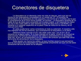 Conectores de disquetera La disquetera es un elemento cada vez más en desuso, pero que aún se monta en los ordenadores compatibles en un zócalo de 3,5”. El conector de alimentación de la disquetera es más pequeño y con forma de U invertida, por lo que lo conectaremos de la única forma posible, sin forzarlo.  La disquetera necesita de un cable de bus de datos para conectarla con la placa madre, y así transmitir los datos de una a otra. Este cable es más estrecho que el del disco duro o CD-ROM y se conecta a un conector específico en la placa. Éste se indica en la misma y en el manual como FDD.  El cable puede tener varios conectores en toda su extensión. A nosotros sólo nos interesan los de los extremos, que conectaremos la disquetera y a la placa.  Debemos hacer coincidir el pin1 del cable (color rojo), con el pin1 de su conector en la placa madre. Si no está indicado en la placa, mírelo en el manual de instrucciones. El final del otro extremo del cable lo conectaremos a la disquetera. Esta vez, el pin1 se corresponderá con el extremo del conector que esté más cerca de la toma de alimentación de la disquetera.  Debe ajustar con fuerza los cables, ya que muchas veces lo que pensamos que es una avería en la disquetera se corresponde únicamente con que uno de estos conectores del bus de datos se ha aflojado.  