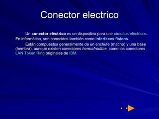 Conector electrico Un  conector eléctrico  es un dispositivo para unir  circuitos eléctricos . En informática, son conocidos también como  inferfaces  físicos . Están compuestos generalmente de un enchufe (macho) y una base (hembra), aunque existen conectores  hermafroditas , como los conectores  LAN   Token   Ring  originales de  IBM . 