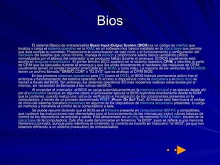 Bios El sistema Básico de entrada/salida  Basic Input-Output System (BIOS)  es un código de  interfaz  que localiza y carga el  sistema operativo  en la  RAM ; es un software muy básico instalado en la  placa base  que permite que ésta cumpla su cometido. Proporciona la comunicación de bajo nivel, y el funcionamiento y configuración del  hardware  del sistema que, como mínimo, maneja el  teclado  y proporciona salida básica (emitiendo pitidos normalizados por el altavoz del ordenador si se producen fallos) durante el arranque. El BIOS usualmente está escrito en  lenguaje ensamblador . El primer término  BIOS  apareció en el sistema operativo  CP/M , y describe la parte de CP/M que se ejecutaba durante el arranque y que iba unida directamente al hardware (las máquinas de CP/M usualmente tenían un simple cargador arrancable en la  ROM , y nada más). La mayoría de las versiones de  MS-DOS  tienen un archivo llamado "IBMBIO.COM" o "IO.SYS" que es análogo al CP/M BIOS. En los primeros  sistemas operativos  para  PC  (como el  DOS ), el BIOS todavía permanecía activo tras el arranque y funcionamiento del sistema operativo. El acceso a dispositivos como la  disquetera  y el  disco duro  se hacían a través del BIOS. Sin embargo, los sistemas operativos SO más modernos realizan estas tareas por sí mismos, sin necesidad de llamadas a las rutinas del BIOS. Al encender el ordenador, el BIOS se carga automáticamente en la  memoria principal  y se ejecuta desde ahí por el  procesador  (aunque en algunos casos el procesador ejecuta la BIOS leyéndola directamente desde la ROM que la contiene), cuando realiza una rutina de verificación e inicialización de los componentes presentes en la computadora, a través de un proceso denominado  POST  ( P ower  O n  S elf  T est ). Al finalizar esta fase busca el código de inicio del sistema operativo ( bootstrap ) en algunos de los dispositivos de  memoria secundaria  presentes, lo carga en memoria y transfiere el control de la computadora a éste. Se puede resumir diciendo que el BIOS es el  firmware  presente en  computadoras   IBM PC  y compatibles, que contiene las instrucciones más elementales para el funcionamiento de las mismas por incluir rutinas básicas de control de los dispositivos de entrada y salida. Está almacenado en un  chip  de memoria  ROM  o  Flash , situado en la  placa base  de la computadora. Este chip suele denominarse en femenino " la BIOS ", pues se refiere a una  memoria  (femenino) concreta; aunque para referirnos al contenido, lo correcto es hacerlo en masculino " el BIOS ", ya que nos estamos refiriendo a un  sistema  (masculino) de entrada/salida. 