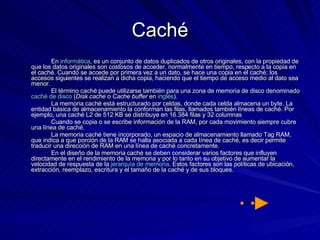 Caché En  informática , es un conjunto de datos duplicados de otros originales, con la propiedad de que los datos originales son costosos de acceder, normalmente en tiempo, respecto a la copia en el caché. Cuando se accede por primera vez a un dato, se hace una copia en el caché; los accesos siguientes se realizan a dicha copia, haciendo que el tiempo de acceso medio al dato sea menor. El término caché puede utilizarse también para una zona de memoria de disco denominado  caché de disco  ( Disk cache  o  Cache buffer  en  inglés ). La memoria caché está estructurado por celdas, donde cada celda almacena un byte. La entidad básica de almacenamiento la conforman las filas, llamados también líneas de caché. Por ejemplo, una caché L2 de 512 KB se distribuye en 16.384 filas y 32 columnas Cuando se copia o se escribe información de la RAM, por cada movimiento siempre cubre una línea de caché. La memoria caché tiene incorporado, un espacio de almacenamiento llamado Tag RAM, que indica a que porción de la RAM se halla asociada a cada línea de caché, es decir permite traducir una dirección de RAM en una línea de caché concretamente. En el diseño de la memoria caché se deben considerar varios factores que influyen directamente en el rendimiento de la memoria y por lo tanto en su objetivo de aumentar la velocidad de respuesta de la  jerarquía de memoria . Estos factores son las políticas de ubicación, extracción, reemplazo, escritura y el tamaño de la caché y de sus bloques. 