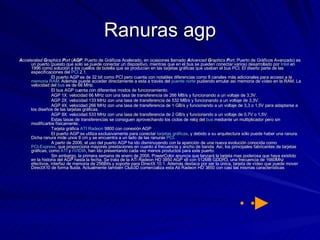 Ranuras agp A ccelerated  G raphics  P ort  ( AGP , Puerto de Gráficos Acelerado, en ocasiones llamado  A dvanced  G raphics  P ort , Puerto de Gráficos Avanzado) es un puerto (puesto que solo se puede conectar un dispositivo, mientras que en el bus se pueden conectar varios) desarrollado por  Intel  en 1996 como solución a los cuellos de botella que se producían en las tarjetas gráficas que usaban el bus PCI. El diseño parte de las especificaciones del  PCI  2.1. El puerto AGP es de 32 bit como PCI pero cuenta con notables diferencias como 8 canales más adicionales para acceso a la  memoria RAM . Además puede acceder directamente a esta a través del  puente norte  pudiendo emular así memoria de vídeo en la RAM. La velocidad del  bus  es de 66 MHz. El bus AGP cuenta con diferentes modos de funcionamiento. AGP 1X: velocidad 66 MHz con una tasa de transferencia de 266 MB/s y funcionando a un voltaje de 3,3V.  AGP 2X: velocidad 133 MHz con una tasa de transferencia de 532 MB/s y funcionando a un voltaje de 3,3V.  AGP 4X: velocidad 266 MHz con una tasa de transferencia de 1 GB/s y funcionando a un voltaje de 3,3 o 1,5V para adaptarse a los diseños de las tarjetas gráficas.  AGP 8X: velocidad 533 MHz con una tasa de transferencia de 2 GB/s y funcionando a un voltaje de 0,7V o 1,5V.  Estas tasas de transferencias se consiguen aprovechando los ciclos de reloj del  bus  mediante un multiplicador pero sin modificarlos físicamente.. Tarjeta gráfica  ATI   Radeon  9800 con conexión AGP El puerto AGP se utiliza exclusivamente para conectar  tarjetas gráficas , y debido a su arquitectura sólo puede haber una ranura. Dicha ranura mide unos 8 cm y se encuentra a un lado de las ranuras  PCI . A partir de 2006, el uso del puerto AGP ha ido disminuyendo con la aparición de una nueva evolución conocida como  PCI-Express , que proporciona mayores prestaciones en cuanto a frecuencia y ancho de banda. Así, los principales fabricantes de tarjetas gráficas, como  ATI  y  nVIDIA , han ido presentando cada vez menos productos para este puerto. Sin embargo, la primera semana de enero de 2008, PowerColor anuncia que lanzará la tarjeta mas poderosa que haya existido en la historia del AGP hasta la fecha. Se trata de la ATi Radeon HD 3850 AGP x8 con 512MB GDDR3, una frecuencia de 1660Mhz efectivos, interfaz de memoria de 256Bits y soporte para DirectX 10.1. Además destaca por ser la única, tarjeta de vídeo que puede mover DirectX10 de forma fluida. Actualmente también Club3D comercializa esta Ati Radeon HD 3850 con casi las mismas características 