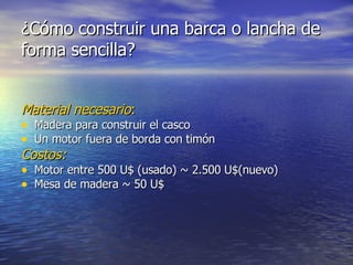 ¿Cómo construir una barca o lancha de forma sencilla? Material necesario : Madera para construir el casco Un motor fuera de borda con timón Costos: Motor entre 500 U$ (usado) ~ 2.500 U$(nuevo) Mesa de madera ~ 50 U$ 