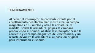 FUNCIONAMIENTO
Al cerrar el interruptor, la corriente circula por el
enrollamiento del electroimán y este crea un campo
magnético en su núcleo y atrae la armadura. El
martillo, solida la armadura, golpea la campana
produciendo el sonido. Al abrir el interruptor cesan la
corriente y el campo magnético del electroimán, y un
resorte devuelve la armadura a su posición original
para interrumpir el sonido.
 