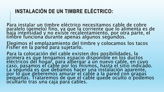 INSTALACIÓN DE UN TIMBRE ELÉCTRICO:
Para instalar un timbre eléctrico necesitamos cable de cobre
paralelo (gemelo) fino, ya que la corriente que lo alimenta es de
baja intensidad y no existe recalentamiento, por otra parte, el
timbre funciona durante apenas algunos segundos.
Elegimos el emplazamiento del timbre y colocamos los tacos
Fisher en la pared para sujetarlo.
Para la colocación del cable existen dos posibilidades, la
primera es que tengamos espacio disponible en los ductos
eléctricos del hogar, para albergar a un nuevo cable, en cuyo
caso, pasamos el cable por los mismos, hasta el sitio indicado.
La segunda es que debamos hacer una instalación aparente,
por lo que deberemos amurar el cable a la pared con grapas
pequeñas. Trataremos de que el cable quede oculto o podemos
ocultarlo tras una caja para cables.
 