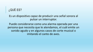 ¿QUÉ ES?
Es un dispositivo capaz de producir una señal sonora al
pulsar un interruptor.
Puede considerarse como una alarma operada por una
persona que necesita que le atendamos, el cuál emite un
sonido agudo y en algunos casos de corte musical o
imitando el canto de aves.
 