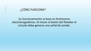 ¿CÓMO FUNCIONA?
Su funcionamiento se basa en fenómenos
electromagnéticos. Al mover el botón del flotador el
circuito debe generar una señal de sonido.
 
