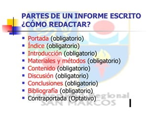 PARTES DE UN INFORME ESCRITO  ¿CÓMO REDACTAR? Portada  (obligatorio) Índice  (obligatorio) Introducción  (obligatorio) Materiales y métodos  (obligatorio) Contenido  (obligatorio) Discusión  (obligatorio) Conclusiones  (obligatorio) Bibliografía  (obligatorio) Contraportada (Optativo) 