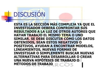 ESTA ES LA SECCIÓN MÁS COMPLEJA YA QUE EL INVESTIGADOR DEBERÁ CONFRONTAR SUS RESULTADOS A LA LUZ DE OTROS AUTORES QUE HAYAN TRABAJO EL MISMO TEMA O UNO SIMILAR. SE DEBE DISCUTIR CÓMO LOS DATOS OBTENIDOS, SEAN ESTOS NEGATIVOS O POSITIVOS, AYUDAN A ENCONTRAR MODELOS, LINEAMIENTOS, NUEVAS FORMAS DE INVESTIGAR O SIMPLEMENTE BUSCAR NUEVAS ALTERNATIVAS PARA DESARROLLAR O CREAR UNA NUEVA HIPÓTESIS DE TRABAJO O MÉTODOS DE TRABAJO DISCUSIÓN 