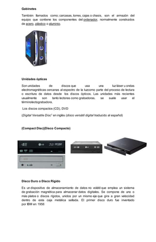 Gabinetes
También llamados como; carcasas, torres, cajas o chasis, son el armazón del
equipo que contiene los componentes del ordenador, normalmente construidos
de acero, plástico o aluminio.
Unidades ópticas
Son unidades de discos que usa una luz láser u ondas
electromagnéticas cercanas al espectro de la luzcomo parte del proceso de lectura
o escritura de datos desde los discos ópticos. Las unidades más recientes
usualmente son tanto lectoras como grabadoras. se suele usar el
términolectograbadora.
Los discos compactos (CD), DVD
(Digital Versatile Disc1 en inglés (disco versátil digital traducido al español)
(Compact Disc)(Disco Compacto)
Disco Duro o Disco Rígido
Es un dispositivo de almacenamiento de datos no volátil que emplea un sistema
de grabación magnética para almacenar datos digitales. Se compone de uno o
más platos o discos rígidos, unidos por un mismo eje que gira a gran velocidad
dentro de esta caja metálica sellada. El primer disco duro fue inventado
por IBM en 1956
 