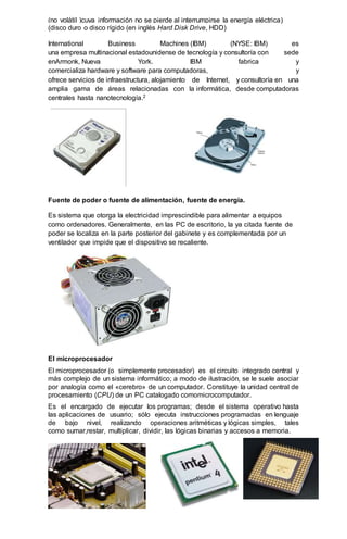 (no volátil )cuya información no se pierde al interrumpirse la energía eléctrica)
(disco duro o disco rígido (en inglés Hard Disk Drive, HDD)
International Business Machines (IBM) (NYSE: IBM) es
una empresa multinacional estadounidense de tecnología y consultoría con sede
enArmonk, Nueva York. IBM fabrica y
comercializa hardware y software para computadoras, y
ofrece servicios de infraestructura, alojamiento de Internet, y consultoría en una
amplia gama de áreas relacionadas con la informática, desde computadoras
centrales hasta nanotecnología.2
Fuente de poder o fuente de alimentación, fuente de energía.
Es sistema que otorga la electricidad imprescindible para alimentar a equipos
como ordenadores. Generalmente, en las PC de escritorio, la ya citada fuente de
poder se localiza en la parte posterior del gabinete y es complementada por un
ventilador que impide que el dispositivo se recaliente.
El microprocesador
El microprocesador (o simplemente procesador) es el circuito integrado central y
más complejo de un sistema informático; a modo de ilustración, se le suele asociar
por analogía como el «cerebro» de un computador. Constituye la unidad central de
procesamiento (CPU) de un PC catalogado comomicrocomputador.
Es el encargado de ejecutar los programas; desde el sistema operativo hasta
las aplicaciones de usuario; sólo ejecuta instrucciones programadas en lenguaje
de bajo nivel, realizando operaciones aritméticas y lógicas simples, tales
como sumar,restar, multiplicar, dividir, las lógicas binarias y accesos a memoria.
 