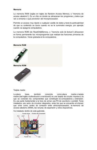 Memoria
La memoria RAM (siglas en ingles de Random Access Memory, o “memoria de
acceso aleatorio”). Es un chip en donde se almacenan los programas y datos que
van a enviarse o que provienen del microprocesador.
Permite un acceso muy rápido a cualquier casilla de datos y tiene la particularidad
de que su contenido se borra cuando no se le suministra energía, por ejemplo
cuando se apaga la computadora.
La memoria ROM (de ReadOnlyMemory, o “memoria solo de lectura”) almacenan
en forma permanente los microprogramas que realizan las funciones primarias de
la computadora. Viene grabada en la computadora.
Memoria RAM
Memoria ROM
Tarjeta madre
La placa base, también conocida como placa madre o tarjeta
madre (del inglés motherboard o mainboard) es una tarjeta de circuito impreso a la
que se conectan los componentes que constituyen la computadora u ordenador.
Es una parte fundamental a la hora de armar una PC de escritorio o portátil. Tiene
instalados una serie de circuitos integrados, entre los que se encuentra el chipset,
que sirve como centro de conexión entre elmicroprocesador, la memoria de
acceso aleatorio (RAM), las ranuras de expansión y otros dispositivos.
Va instalada dentro de este gabinete.
 