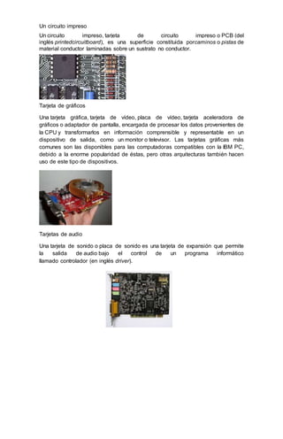 Un circuito impreso
Un circuito impreso, tarjeta de circuito impreso o PCB (del
inglés printedcircuitboard), es una superficie constituida porcaminos o pistas de
material conductor laminadas sobre un sustrato no conductor.
Tarjeta de gráficos
Una tarjeta gráfica, tarjeta de vídeo, placa de vídeo, tarjeta aceleradora de
gráficos o adaptador de pantalla, encargada de procesar los datos provenientes de
la CPU y transformarlos en información comprensible y representable en un
dispositivo de salida, como un monitor o televisor. Las tarjetas gráficas más
comunes son las disponibles para las computadoras compatibles con la IBM PC,
debido a la enorme popularidad de éstas, pero otras arquitecturas también hacen
uso de este tipo de dispositivos.
Tarjetas de audio
Una tarjeta de sonido o placa de sonido es una tarjeta de expansión que permite
la salida de audio bajo el control de un programa informático
llamado controlador (en inglés driver).
 