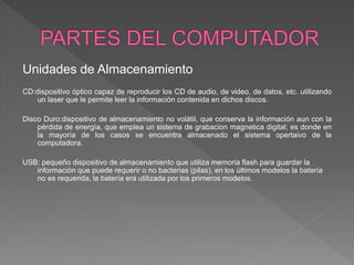 Unidades de Almacenamiento
CD:dispositivo óptico capaz de reproducir los CD de audio, de video, de datos, etc. utilizando
un laser que le permite leer la información contenida en dichos discos.
Disco Duro:dispositivo de almacenamiento no volátil, que conserva la información aun con la
pérdida de energía, que emplea un sistema de grabacion magnetica digital; es donde en
la mayoría de los casos se encuentra almacenado el sistema opertaivo de la
computadora.
USB: pequeño dispositivo de almacenamiento que utiliza memoria flash para guardar la
información que puede requerir o no bacterias (pilas), en los últimos modelos la batería
no es requerida, la batería era utilizada por los primeros modelos.
 