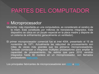  Microprocesador
Microchip más importante en una computadora, es considerado el cerebro de
la mism. Está constituido por millones de transistores integrados. Este
dispositivo se ubica en un zocalo especial en la placa madre y dispone de
un sistema de enfriamiento( generalmente un ventilador).
El primer microprocesador comercial fue el Intel 4004, presentado el 15 de
noviembre de 1971. Actualmente las velocidad de procesamiento son
miles de veces más grandes que los primeros microprocesadores.
También comienzan a integrarse múltiples procesadores para ampliar la
capacidad de procesamiento. Se estima que para 2010 vendrán
integrados hasta 80 núcleos en un microprocesador, son llamados
procesadores multi-core.
Los principales fabricantes de microprocesadores son AMD e Intel.
 