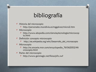 bibliografía
O Historia del microscopio
O http://personales.mundivia.es/mggalvez/micro2.htm
O Microscopio
O http://www.abcpedia.com/cienciaytecnologia/microscop

io.html
O Definición concepto microscopio
O http://es.wikipedia.org/wiki/Desarrollo_del_microscopio
O Microscopio
O http://es.encarta.msn.com/encyclopedia_761562052/Mi
croscopio.html
O Partes del microscopio
O http://www.genmagic.net/fisica/pl1c.swf

 